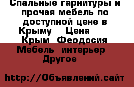 Спальные гарнитуры и прочая мебель по доступной цене в Крыму. › Цена ­ 1 - Крым, Феодосия Мебель, интерьер » Другое   